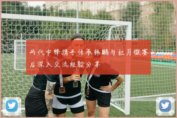 两代中锋携手传承韩鹏与杜月徵赛后深入交流经验分享